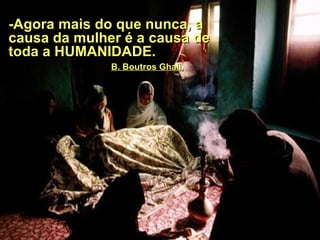 - Agora mais do que nunca, a causa da mulher é a causa de toda a HUMANIDADE.  .   B. Boutros Ghali. 