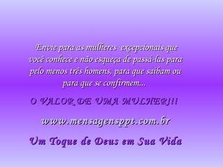 Envie para as mulheresEnvie para as mulheres excepcionais queexcepcionais que
você conhece e não esqueça de passá-las paravocê conhece e não esqueça de passá-las para
pelo menos três homens, para que saibam oupelo menos três homens, para que saibam ou
para que se confirmem...para que se confirmem...
O VALOR DE UMA MULHER!!!O VALOR DE UMA MULHER!!!
www.mensagensppt.com.brwww.mensagensppt.com.br
Um Toque de Deus em Sua VidaUm Toque de Deus em Sua Vida
 