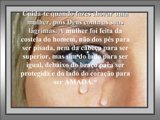 “ Cuida-te quando fazes chorar uma mulher, pois Deus conta as suas lágrimas. A  mulher foi feita da costela do homem, não dos pés para ser pisada, nem da cabeça para ser superior, mas sim do lado para ser igual, debaixo do braço para ser protegida e do lado do coração para ser AMADA.“   
