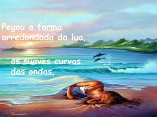 Pegou a forma arredondada da lua, as suaves curvas das ondas,   