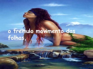 o tremulo movimento das folhas,   