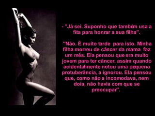 - ”Já sei. Suponho que também usa a fita para honrar a sua filha".    "Não. É muito tarde  para isto. Minha filha morreu de câncer da mama  faz um mês.  Ela pensou que era muito jovem para ter câncer, assim quando acidentalmente notou uma pequena protuberância, a ignorou. Ela pensou que, como não a incomodava, nem doía, não havia com que se preocupar".   