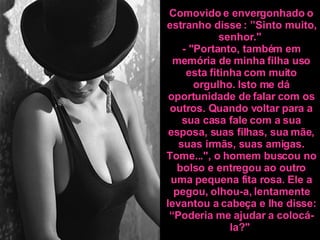 Comovido e envergonhado o estranho disse : ”Sinto muito, senhor."  - "Portanto, também em memória de minha filha uso esta fitinha com muito orgulho. Isto me dá oportunidade de falar com os outros. Quando voltar para a sua casa fale com a sua esposa, suas filhas, sua mãe, suas irmãs, suas amigas. Tome...", o homem buscou no bolso e entregou ao outro uma pequena fita rosa. Ele a pegou, olhou-a, lentamente levantou a cabeça e lhe disse: “Poderia me ajudar a colocá-la? "   