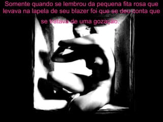 Somente quando se lembrou da pequena fita rosa que levava na lapela de seu blazer foi que se deu conta que se tratava de uma gozação.   