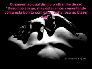 O homem ao qual dirigiu o olhar lhe disse: “Desculpe amigo, mas estavamos comentando como está bonito com esta fitinha rosa no blazer azul”. 