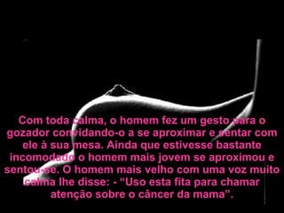 Com toda calma, o homem fez um gesto para o gozador convidando-o a se aproximar e sentar com ele à sua mesa. Ainda que estivesse bastante incomodado o homem mais jovem se aproximou e sentou-se. O homem mais velho com uma voz muito calma lhe disse: - “Uso esta fita para chamar atenção sobre o câncer da mama”. 