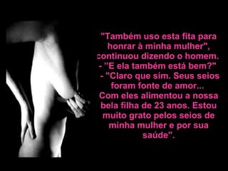 "Também uso esta fita para honrar à minha mulher", continuou dizendo o homem.  - ”E ela também está bem?"   - "Claro que sim. Seus seios foram fonte de amor...  Com eles alimentou a nossa bela filha de 23 anos. Estou  muito grato pelos seios de minha mulher e por sua saúde". 