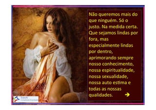 Não	
  queremos	
  mais	
  do	
  
que	
  ninguém.	
  Só	
  o	
  
justo.	
  Na	
  medida	
  certa.	
  
Que	
  sejamos	
  lindas	
  por	
  
fora,	
  mas	
  
especialmente	
  lindas	
  
por	
  dentro,	
  
aprimorando	
  sempre	
  
nosso	
  conhecimento,	
  
nossa	
  espiritualidade,	
  
nossa	
  sexualidade,	
  
nossa	
  auto	
  es>ma	
  e	
  
todas	
  as	
  nossas	
  
qualidades.	
  	
  	
  	
  	
  	
  	
  	
  	
  	
  è	
  
	
  

 