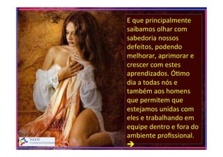 E	
  que	
  principalmente	
  
saibamos	
  olhar	
  com	
  
sabedoria	
  nossos	
  
defeitos,	
  podendo	
  
melhorar,	
  aprimorar	
  e	
  
crescer	
  com	
  estes	
  
aprendizados.	
  Ó>mo	
  
dia	
  a	
  todas	
  nós	
  e	
  
também	
  aos	
  homens	
  
que	
  permitem	
  que	
  
estejamos	
  unidas	
  com	
  
eles	
  e	
  trabalhando	
  em	
  
equipe	
  dentro	
  e	
  fora	
  do	
  
ambiente	
  proﬁssional.	
  
è	
  
	
  

 
