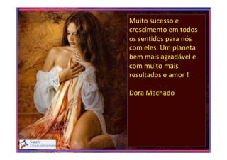 Muito	
  sucesso	
  e	
  
crescimento	
  em	
  todos	
  
os	
  sen>dos	
  para	
  nós	
  
com	
  eles.	
  Um	
  planeta	
  
bem	
  mais	
  agradável	
  e	
  
com	
  muito	
  mais	
  
resultados	
  e	
  amor	
  !	
  
	
  
Dora	
  Machado	
  
	
  
	
  

 