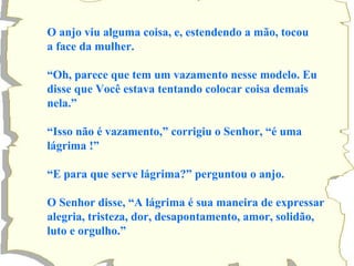 O anjo viu alguma coisa, e, estendendo a mão, tocou 
a face da mulher. 
“Oh, parece que tem um vazamento nesse modelo. Eu 
disse que Você estava tentando colocar coisa demais 
nela.” 
“Isso não é vazamento,” corrigiu o Senhor, “é uma 
lágrima !” 
“E para que serve lágrima?” perguntou o anjo. 
O Senhor disse, “A lágrima é sua maneira de expressar 
alegria, tristeza, dor, desapontamento, amor, solidão, 
luto e orgulho.” 
 