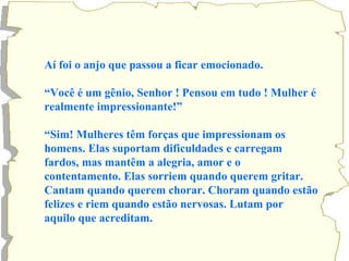 Aí foi o anjo que passou a ficar emocionado. 
“Você é um gênio, Senhor ! Pensou em tudo ! Mulher é 
realmente impressionante!” 
“Sim! Mulheres têm forças que impressionam os 
homens. Elas suportam dificuldades e carregam 
fardos, mas mantêm a alegria, amor e o 
contentamento. Elas sorriem quando querem gritar. 
Cantam quando querem chorar. Choram quando estão 
felizes e riem quando estão nervosas. Lutam por 
aquilo que acreditam. 
 