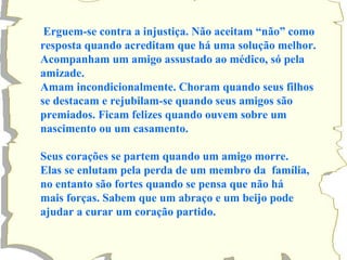 Erguem-se contra a injustiça. Não aceitam “não” como 
resposta quando acreditam que há uma solução melhor. 
Acompanham um amigo assustado ao médico, só pela 
amizade. 
Amam incondicionalmente. Choram quando seus filhos 
se destacam e rejubilam-se quando seus amigos são 
premiados. Ficam felizes quando ouvem sobre um 
nascimento ou um casamento. 
Seus corações se partem quando um amigo morre. 
Elas se enlutam pela perda de um membro da família, 
no entanto são fortes quando se pensa que não há 
mais forças. Sabem que um abraço e um beijo pode 
ajudar a curar um coração partido. 
 