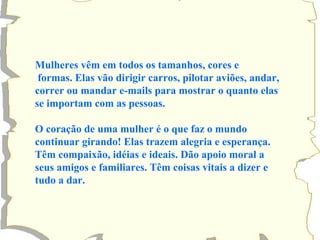 Mulheres vêm em todos os tamanhos, cores e 
formas. Elas vão dirigir carros, pilotar aviões, andar, 
correr ou mandar e-mails para mostrar o quanto elas 
se importam com as pessoas. 
O coração de uma mulher é o que faz o mundo 
continuar girando! Elas trazem alegria e esperança. 
Têm compaixão, idéias e ideais. Dão apoio moral a 
seus amigos e familiares. Têm coisas vitais a dizer e 
tudo a dar. 
 