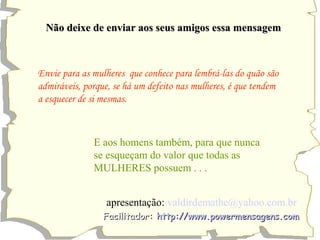 Não deixe de eennvviiaarr aaooss sseeuuss aammiiggooss eessssaa mmeennssaaggeemm 
Envie para as mulheres que conhece para lembrá-las do quão são 
admiráveis, porque, se há um defeito nas mulheres, é que tendem 
a esquecer de si mesmas. 
E aos homens também, para que nunca 
se esqueçam do valor que todas as 
MULHERES possuem . . . 
apresentação: valdirdemathe@yahoo.com.br 
FFaacciilliittaaddoorr:: hhttttpp::////wwwwww..ppoowweerrmmeennssaaggeennss..ccoomm 
 
