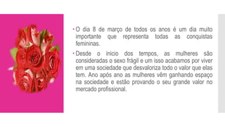  O dia 8 de março de todos os anos é um dia muito
importante que representa todas as conquistas
femininas.
 Desde o inicio dos tempos, as mulheres são
consideradas o sexo frágil e um isso acabamos por viver
em uma sociedade que desvaloriza todo o valor que elas
tem. Ano após ano as mulheres vêm ganhando espaço
na sociedade e estão provando o seu grande valor no
mercado profissional.
 