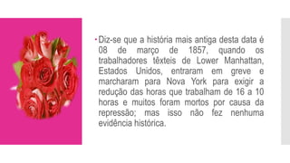 Diz-se que a história mais antiga desta data é
08 de março de 1857, quando os
trabalhadores têxteis de Lower Manhattan,
Estados Unidos, entraram em greve e
marcharam para Nova York para exigir a
redução das horas que trabalham de 16 a 10
horas e muitos foram mortos por causa da
repressão; mas isso não fez nenhuma
evidência histórica.
 