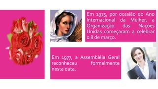 Em 1975, por ocasião do Ano
Internacional da Mulher, a
Organização das Nações
Unidas começaram a celebrar
o 8 de março.
Em 1977, a Assembléia Geral
reconheceu formalmente
nesta data.
 