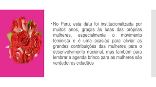 No Peru, esta data foi institucionalizada por
muitos anos, graças às lutas das próprias
mulheres, especialmente o movimento
feminista e é uma ocasião para aliviar as
grandes contribuições das mulheres para o
desenvolvimento nacional, mas também para
lembrar a agenda brinco para as mulheres são
verdadeiros cidadãos
 