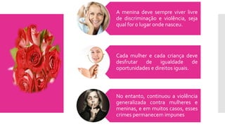 A menina deve sempre viver livre
de discriminação e violência, seja
qual for o lugar onde nasceu.
Cada mulher e cada criança deve
desfrutar de igualdade de
oportunidades e direitos iguais.
No entanto, continuou a violência
generalizada contra mulheres e
meninas, e em muitos casos, esses
crimes permanecem impunes
 