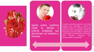 Agindo juntos, podemos
mudar as atitudes e
práticas arraigadas que
discriminam as mulheres e
meninas.
E juntos, podemos garantir que todos
aqueles que responder a casos de
violência contra as mulheres são esses
policiais, juízes, advogados, oficiais de
imigração, pessoal médico, assistentes
sociais estão sensibilizados e treinados
para fornecer respostas com
compreensão e compaixão.
 