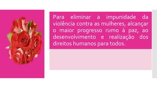 Para eliminar a impunidade da
violência contra as mulheres, alcançar
o maior progresso rumo à paz, ao
desenvolvimento e realização dos
direitos humanos para todos.
 