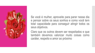 Se você é mulher, aproveite para parar nesse dia
e pensar sobre os seus sonhos e como você tem
total capacidade para conseguir atingir todos os
seus objetivos.
Claro que os outros devem ser respeitados e que
também devemos valorizar muito coisas como
caráter, respeito e amor ao próximo
 