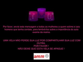 Por favor, envie esta mensagem a todas as mulheres a quem estime e aos
homens que tenha contato, para lembrá-los sobre a importância do auto
exame da mama.
UMA VELA NÃO PERDE SUA LUZ POR COMPARTILHAR SUA LUZ COM
OUTRA.
POR FAVOR !
NÃO DEIXE QUE ESTA VELA SE APAGUE !
 