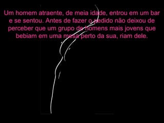 Um homem atraente, de meia idade, entrou em um bar
e se sentou. Antes de fazer o pedido não deixou de
perceber que um grupo de homens mais jovens que
bebiam em uma mesa perto da sua, riam dele.
 