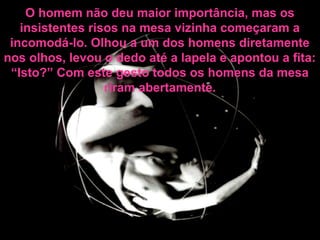 O homem não deu maior importância, mas os
insistentes risos na mesa vizinha começaram a
incomodá-lo. Olhou a um dos homens diretamente
nos olhos, levou o dedo até a lapela e apontou a fita:
“Isto?” Com este gesto todos os homens da mesa
riram abertamente.
 
