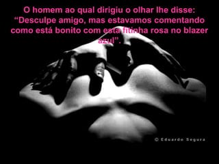 O homem ao qual dirigiu o olhar lhe disse:
“Desculpe amigo, mas estavamos comentando
como está bonito com esta fitinha rosa no blazer
azul”.
 