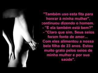"Também uso esta fita para
honrar à minha mulher",
continuou dizendo o homem.
- ”E ela também está bem?"
- "Claro que sim. Seus seios
foram fonte de amor...
Com eles alimentou a nossa
bela filha de 23 anos. Estou
muito grato pelos seios de
minha mulher e por sua
saúde".
 