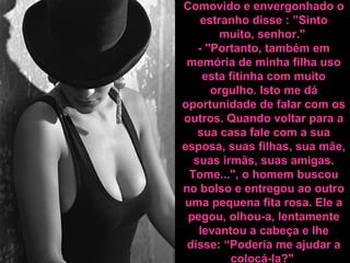 Comovido e envergonhado o
estranho disse : ”Sinto
muito, senhor."
- "Portanto, também em
memória de minha filha uso
esta fitinha com muito
orgulho. Isto me dá
oportunidade de falar com os
outros. Quando voltar para a
sua casa fale com a sua
esposa, suas filhas, sua mãe,
suas irmãs, suas amigas.
Tome...", o homem buscou
no bolso e entregou ao outro
uma pequena fita rosa. Ele a
pegou, olhou-a, lentamente
levantou a cabeça e lhe
disse: “Poderia me ajudar a
colocá-la?"
 