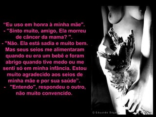 “Eu uso em honra à minha mãe".
- ”Sinto muito, amigo, Ela morreu
de câncer da mama? ".
- "Não. Ela está sadia e muito bem.
Mas seus seios me alimentaram
quando eu era um bebê e foram
abrigo quando tive medo ou me
senti só em minha infância. Estou
muito agradecido aos seios de
minha mãe e por sua saúde”.
- "Entendo", respondeu o outro,
não muito convencido.
 