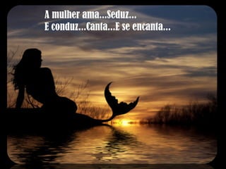 A mulher ama...Seduz... E conduz...Canta...E se encanta... 