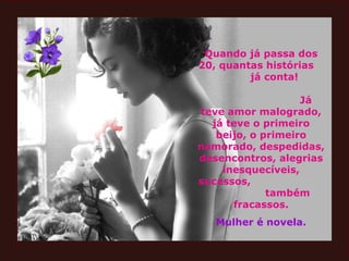 Quando já passa dos 20, quantas histórias  já conta!  Já teve amor malogrado, já teve o primeiro beijo, o primeiro namorado, despedidas, desencontros, alegrias inesquecíveis, sucessos,  também fracassos. Mulher é novela. 