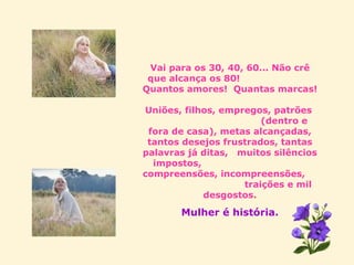 Vai para os 30, 40, 60... Não crê que alcança os 80!  Quantos amores!  Quantas marcas!  Uniões, filhos, empregos, patrões  (dentro e fora de casa), metas alcançadas, tantos desejos frustrados, tantas palavras já ditas,  muitos silêncios impostos,  compreensões, incompreensões,  traições e mil desgostos . Mulher é história. 