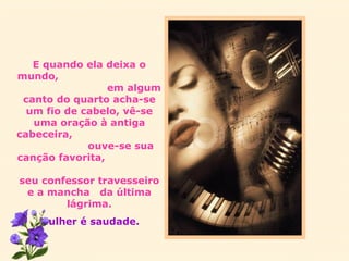 E quando ela deixa o mundo,  em algum canto do quarto acha-se um fio de cabelo, vê-se uma oração à antiga cabeceira,  ouve-se sua canção favorita,  seu confessor travesseiro e a mancha  da última lágrima. Mulher é saudade. 
