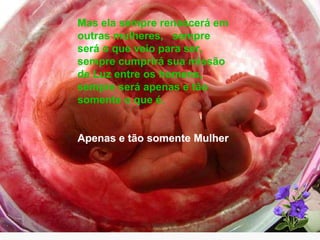 Mas ela sempre renascerá em outras mulheres,  sempre será o que veio para ser,  sempre cumprirá sua missão de Luz entre os homens, sempre será apenas e tão  somente o que é. Apenas e tão somente Mulher 