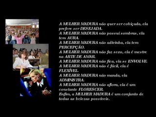 A MULHER MADURA não quer ser cobiçada, ela prefere ser DESEJADA. A MULHER MADURA não possui sombras, ela tem AURA. A MULHER MADURA não adivinha, ela tem PERCEPÇÃO. A MULHER MADURA não faz sexo, ela é mestre na ARTE DE AMAR. A MULHER MADURA não fica, ela se ENVOLVE. A MULHER MADURA não é fácil, ela é FLEXÍVEL. A MULHER MADURA não manda, ela ADMINISTRA. A MULHER MADURA não aflora, ela é um constante FLORESCER. Enfim, a MULHER MADURA é um conjunto de todas as belezas possíveis.  