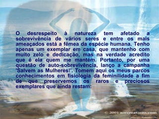O desrespeito à natureza tem afetado a sobrevivência de vários seres e entre os mais ameaçados está a fêmea da espécie humana. Tenho apenas um exemplar em casa, que mantenho com muito zelo e dedicação, mas na verdade acredito que é ela quem me mantém. Portanto, por uma questão de auto-sobrevivência, lanço a campanha 'Salvem as Mulheres!'. Tomem aqui os meus parcos conhecimentos em fisiologia da feminilidade a fim de que preservemos os raros e preciosos exemplares que ainda restam:   