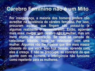 Cérebro Feminino não é um Mito Por insegurança, a maioria dos homens prefere não acreditar na existência do cérebro feminino. Por isso, procuram aquelas que fingem não possuí-lo (e algumas realmente o aposentaram!). Então, agüente mais essa: mulher sem cérebro não é mulher, mas um mero objeto de decoração. Se você se cansou de colecionar bibelôs, tente se relacionar com uma mulher. Algumas vão lhe mostrar que têm mais massa cinzenta do que você. Não fuja dessas, aprenda com elas e cresça. E não se preocupe, ao contrário do que ocorre com os homens, a inteligência não funciona como repelente para as mulheres. 