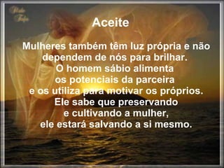 Aceite  Mulheres também têm luz própria e não dependem de nós para brilhar.  O homem sábio alimenta  os potenciais da parceira  e os utiliza para motivar os próprios. Ele sabe que preservando  e cultivando a mulher,  ele estará salvando a si mesmo. 