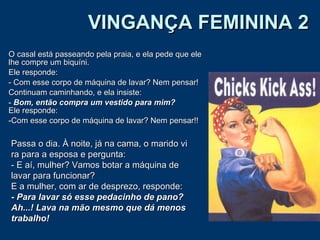 VINGANÇA FEMININA 2 O casal está passeando pela praia, e ela pede que ele lhe compre um biquíni.  Ele responde:  - Com esse corpo de máquina de lavar? Nem pensar!  Continuam caminhando, e ela insiste:  Bom, então compra um vestido para mim? Ele responde:  Com esse corpo de máquina de lavar? Nem pensar!!  Passa o dia. À noite, já na cama, o marido vi ra para a esposa e pergunta: - E aí, mulher? Vamos botar a máquina de lavar para funcionar? E a mulher, com ar de desprezo, responde: - Para lavar só esse pedacinho de pano?   Ah...! Lava na mão mesmo que dá menos trabalho! 