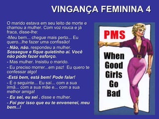 VINGANÇA FEMININA 4 O marido estava em seu leito de morte e chamou a mulher. Com voz rouca e já fraca, disse-lhe:  Meu bem... chegue mais perto... Eu quero...lhe fazer uma confissão!  Não, não .  respondeu a mulher.  Sossegue e fique quietinho aí. Você não pode fazer esforço.   Mas mulher. Insistiu o marido.  Eu preciso morrer...em paz!  Eu quero te confessar algo!  Está bem, está bem! Pode falar! É o seguinte... Eu saí... com a sua irmã... com a sua mãe e... com a sua melhor amiga!  Eu sei, eu sei  .  disse e mulher.   Foi por isso que eu te envenenei, meu bem...! 