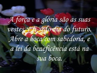 A força e a glória são as suas vestes, e ri-sedo dia do futuro. Abre a boca com sabedoria, e a lei da beneficência está na sua boca. 