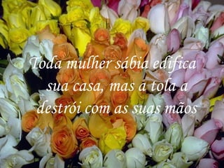Toda mulher sábia edifica sua casa, mas a tola a destrói com as suas mãos 