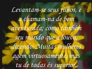 . Levantam-se seus filhos, e a chamam-na de bem aventurada; como também seu marido que a louva, dizendo: Muitas mulheres agem virtuosamente, mas tu de todas és superior. Levantam-se seus filhos, e a chamam-na de bem aventurada; como também seu marido que a louva, dizendo: Muitas mulheres agem virtuosamente, mas tu de todas és superior. 