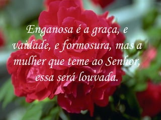 Enganosa é a graça, e vaidade, e formosura, mas a mulher que teme ao Senhor, essa será louvada. 