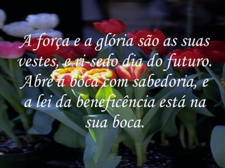 A força e a glória são as suas vestes, e ri-sedo dia do futuro. Abre a boca com sabedoria, e a lei da beneficência está na sua boca. 